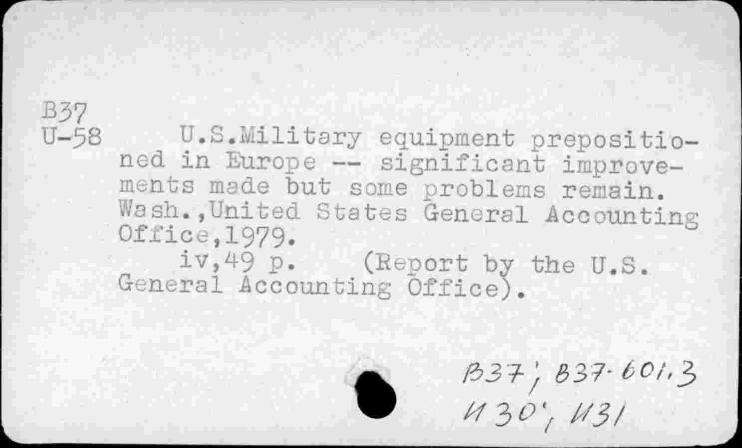 ﻿B37
U-58 U.S.Military equipment prepositioned in Europe — significant improvements made but some problems remain.
Wash.,United States General Accounting Office,1979.
iv,49 p. (Report by the U.S. General Accounting Office).
&3 +;